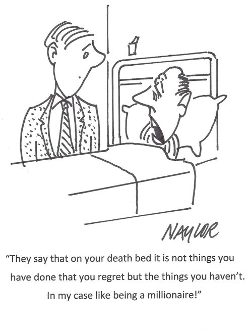 "They say that on your death bed it is not the thing you have done that you regret but the things you haven't. In my case like being a millionaire!"