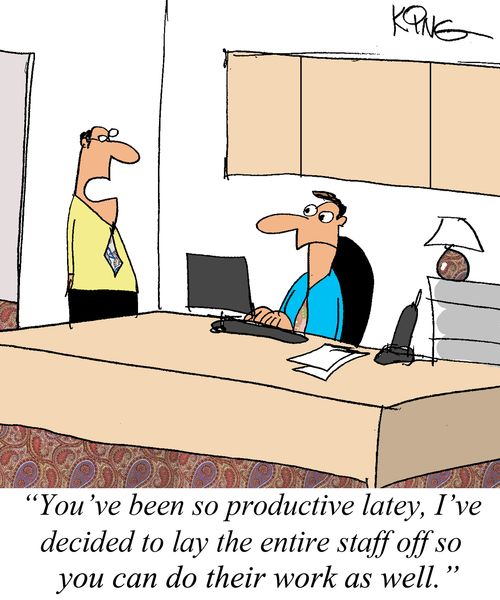 "You've been so productive lately, I've decided to lay the entire staff off so you can do their work as well."