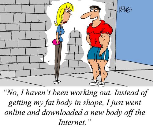 "No, I haven't been working out. Instead of getting my fat body in shape, I just went online and downloaded a new body off the Internet."