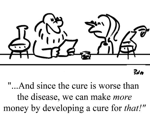 "...And since the cure is worse than the disease, we can make more money by developing a cure for that!"