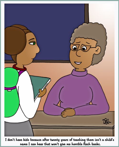 "I don't have kids because after twenty years of teaching there isn't a child's name I can hear that won't give me horrible flash backs."