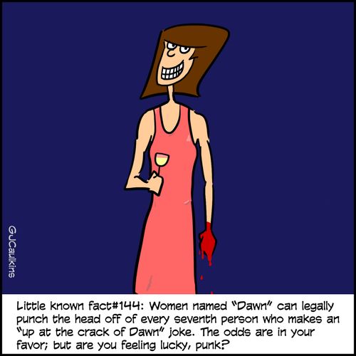 Little known fact #144: Women named 'Dawn' can legally punch the head off of every seventh person who makes an 'up at the crack of Dawn' joke. The odds are in your favor; but are you feeling lucky, punk?