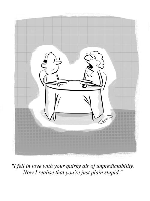 "I fell in love with your quirky air of unpredictability. Now I realise that you're just plain stupid." 