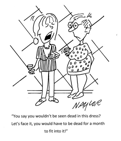 "You say you wouldn't be seen dead in this dress? Let's face it, you would have to be dead for a month to fit into it!"