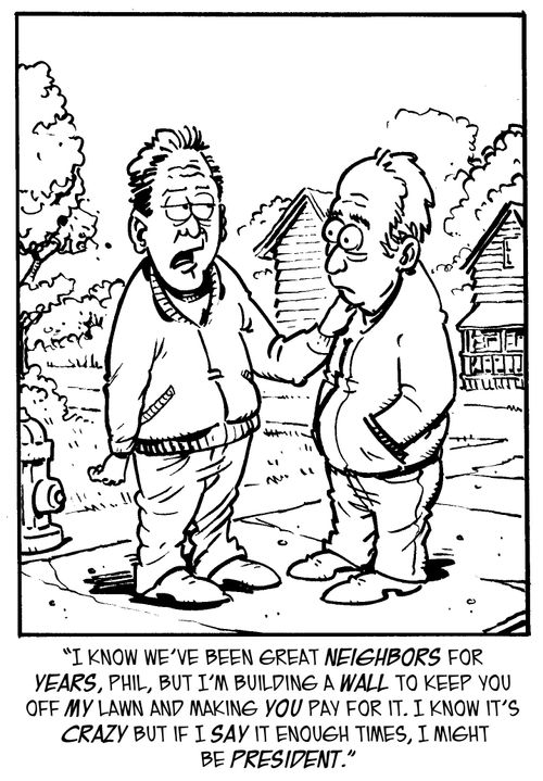 "I know we've been great neighbors for years, Phil, but I'm building a wall to keep you off my lawn and making you pay for it. I know it's crazy but if I say it enough times, I might be president."