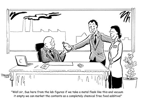 "Well sir, Sue here from the lab figures if we take a metal flask like this and vacuum it empty we can market the contents as a completely chemical free food additive!"