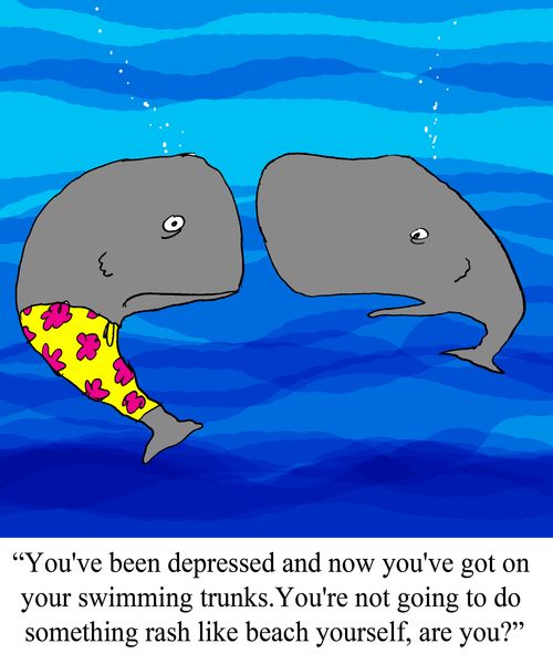 "You've been depressed and now you've got on your swimming trunks.  You're not going to do something rash like beach yourself, are you?"