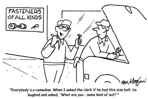 "Everybody's a comedian. When I asked the clerk if he had this size bolt, he laughed and asked, 'What are you - some kind of nut?'"