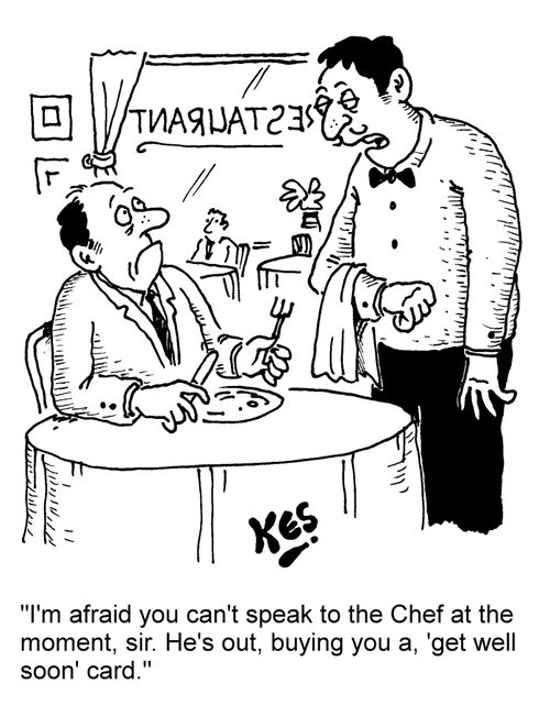 "I'm afraid you can't speak to the Chef at the moment, sir. He's out, buying you a, 'get well soon' card."
