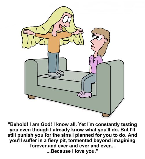 "Behold! I am God! I know all. Yet I'm constantly testing you even though I already know what you'll do. But I'll still punish you for the sins I planned for you to do. And you'll suffer in a fiery pit, tormented beyond imagining forever and ever and ever