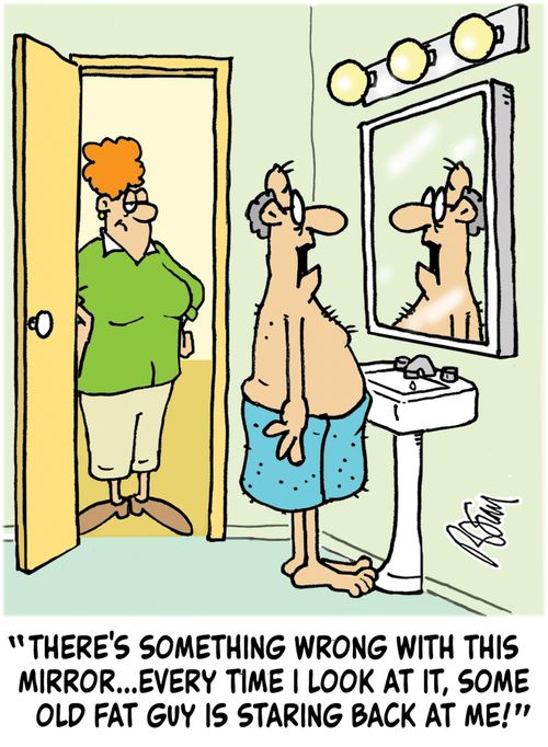 "There's something wrong with this mirror...every time I look at it, some old fat guy is staring back at me!"