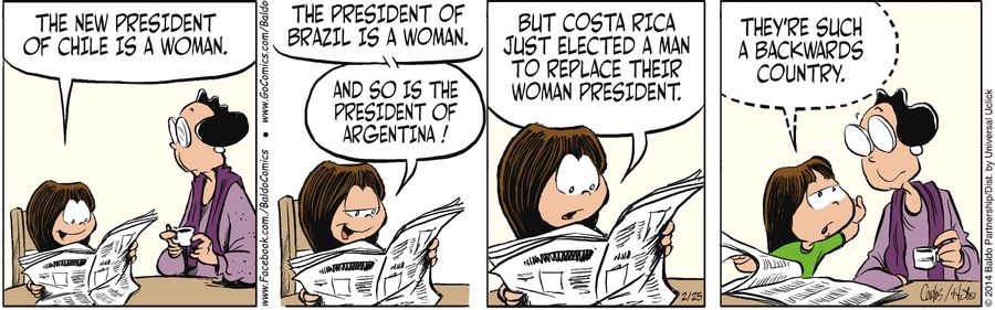 "The news president of Chile is a woman. The president of Brazil is a woman. And so is the president of Argentina! But Costa Rica just elected a man to replace their woman president. They're such a backwards country."