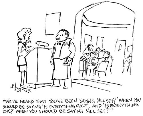 "We've heard that you've been saying 'All set?' when you should be saying 'Is everything O.K.?' and 'Is everything O.K. ?' when you should be saying 'All set?'"