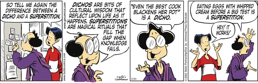 "Dichos are bits of cultural wisdom that reflect upon life as it happens. Superstitions are magical rituals that fill a gap when knowledge fails. 'Even the best cook blackens her pot' is a dicho. Eating eggs with whipped cream before a big test is a super