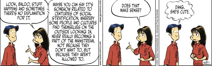 "Look, Baldo, stuff happens and sometimes there's no explanation for it. Maybe you can say it's somehow related to centuries of social stratification, whereby some people and cultures find themselves on the outside looking in, never really becoming a part