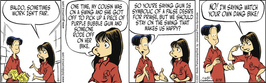 "Baldo, sometimes work isn't fair. One time my cousin was on a swing and she got off to pick up a piece of purple bubble gum and someone rode of with her bike."