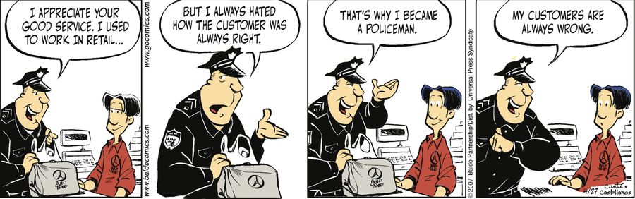 "I appreciate your good service. I used to work in retail...but I always hated how the customer was always right. That's why I became a policeman. My customers are always wrong."