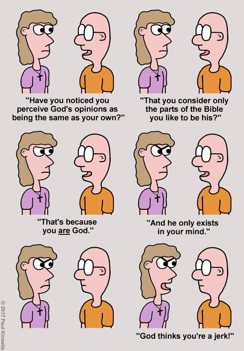 "Have you noticed you  perceive God's opinions as  being the same as your own?" "That you consider only  the parts of the Bible  you like to be his?" "That's because  you are God." "And he only exists  in your mind." "God thinks you're a jerk!"