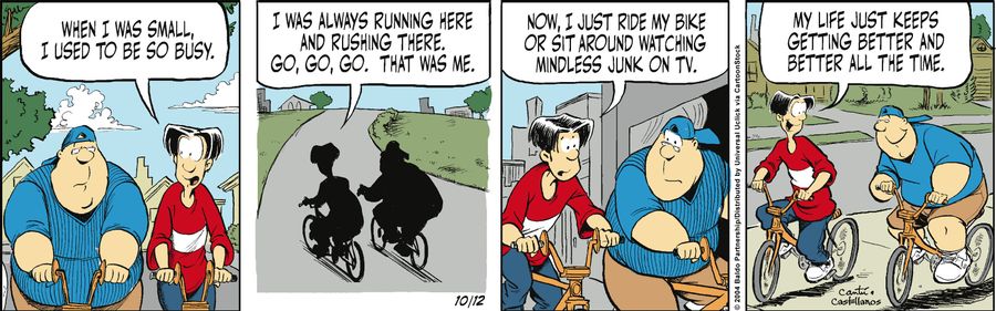 "When I was small, I used to be so busy. I was always running here and rushing there. Go, go, go. That was me. Now I just ride my bike or sit around watching mindless junk on TV. My life just keeps getting better and better all the time."