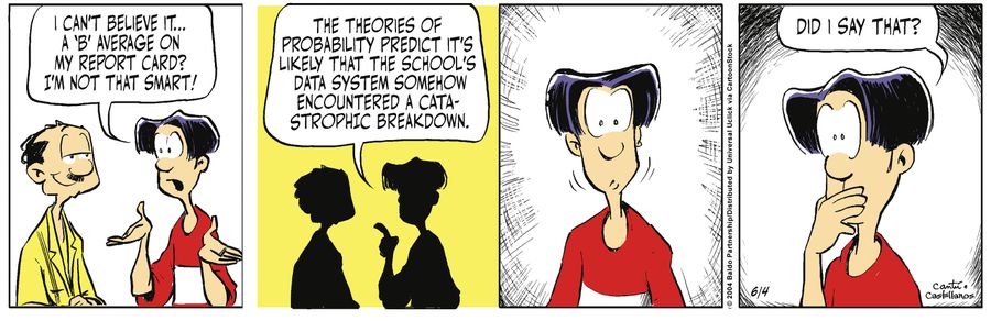 "I can't believe it...a 'B' average on my report card? I'm not that smart! The theories of probability predict it's likely that the school's data system somehow encountered a catastrophic breakdown."