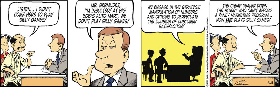 "Mr. Bermudez, I'm insulted! At Big Bob's Auto Mart, we don't play silly games! We engage in strategic manipulation of numbers and options to perpetuate the illusion of customer satisfaction! The cheap dealer down the street who can't afford a fancy marke