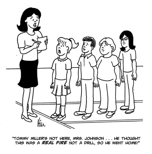 "Tommy Miller's not here, Mrs. Johnson...he thought this was a real fire not a drill, so he went home!"