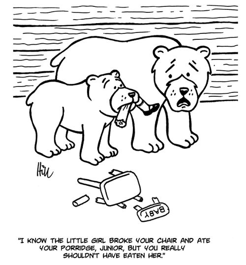 "I know the little girl broke your chair and ate your porridge, Junior, but you really shouldn't have eaten her."