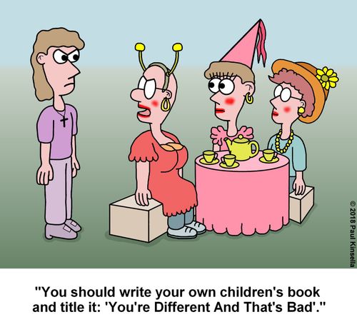 "You should write your own children's book  and title it: 'You're Different And That's Bad'."