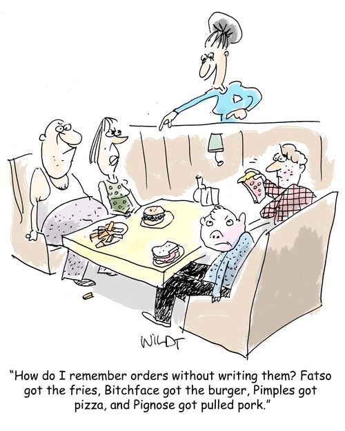"How do I remember orders without writing them? Fatso got the fries, Bitchface got the burger, Pimples got  pizza, and Pignose got pulled pork."