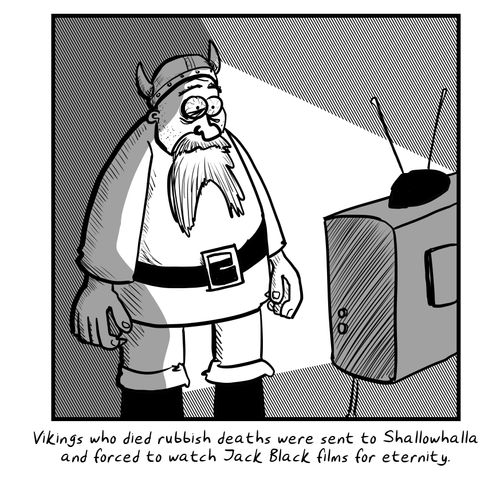 Vikings who died rubbish deaths were sent to Shallowhalla and forced to watch Jack Black films for eternity.
