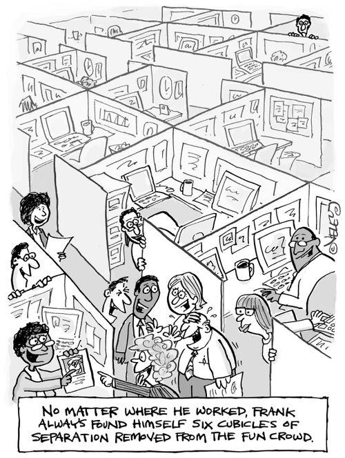 No matter where he worked, Frank always found himself six cubicles of separation removed from the fun crowd.