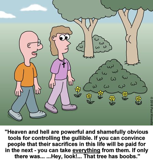 "Heaven and hell are powerful and shamefully obvious  tools for controlling the gullible. If you can convince  people that their sacrifices in this life will be paid for  in the next - you can take everything from them. If only  there was... ...Hey, look!