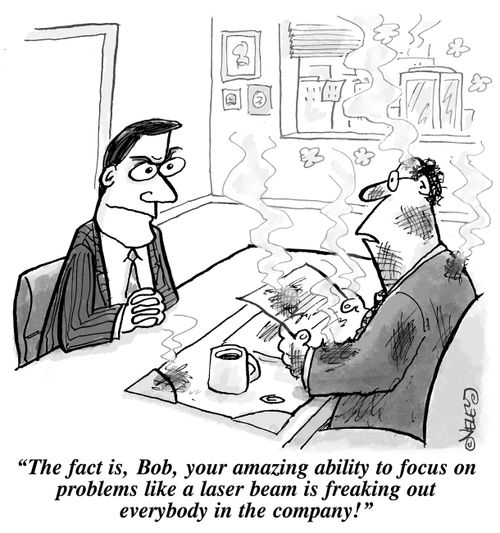 "The fact is, Bob, your amazing ability to focus on problems like a laser beam is freaking out everybody in the company!"