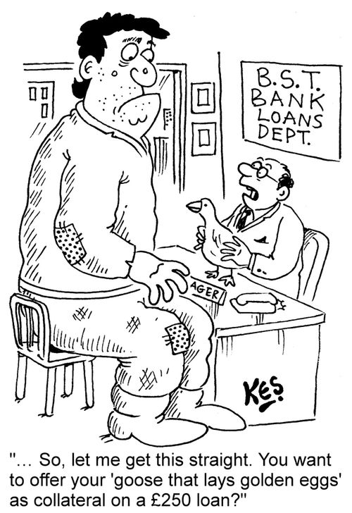 "... So, let me get this straight. You want to offer your 'goose that lays golden eggs' as collateral on a £250 loan?"