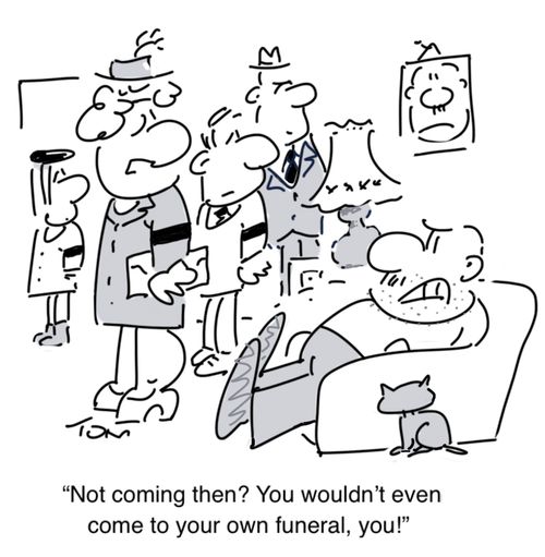 "Not coming then? You wouldn't even come to your own funeral, you!"