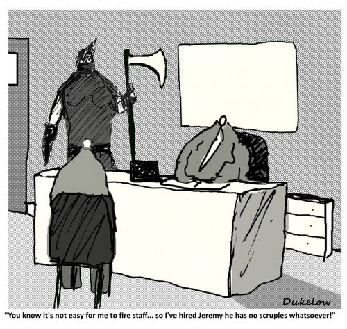 "You know it's not easy for me to fire staff....so I've hired Jeremy he has no scruples whatsoever!"