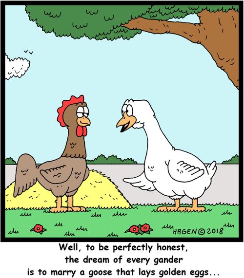 "Well, to be perfectly honest, the dream of every gander is to marry a goose that lays golden eggs..."