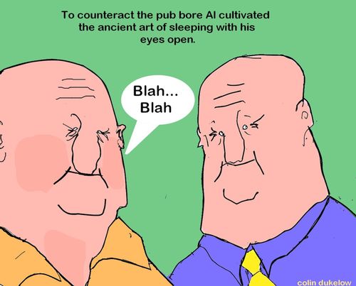 To counteract the pub bore Al cultivated the ancient art of sleeping with his eyes open.