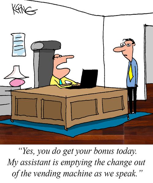"Yes, you do get your bonus today. My assistant is empty the change out of the vending machine as we speak."