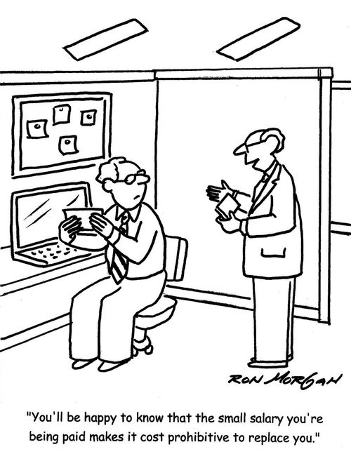 "You'll be happy to know that the small salary you're being paid makes it cost prohibitive to replace you."