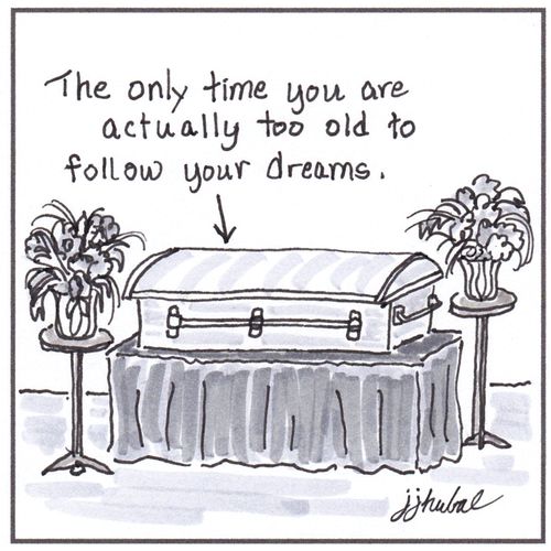 The only time you are actually too old to follow your dreams.