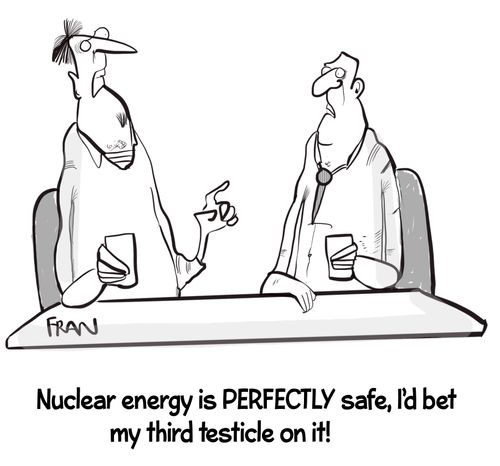 "Nuclear energy is perfectly safe, I'd bet my third testicle on it!"
