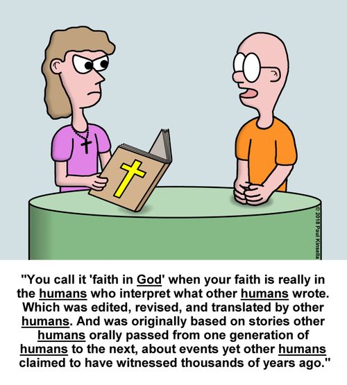 "You call it 'faith in God' when your faith is really in  the humans who interpret what other humans wrote.  Which was edited, revised, and translated by other  humans. And was originally based on stories other  humans orally passed from one generation of  humans to the next, about events yet other humans  claimed to have witnessed thousands of years ago."