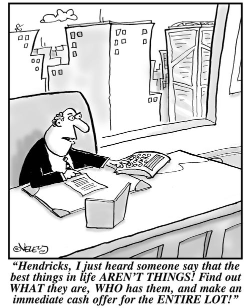 "Hendricks, I just heard someone say that the best things in life AREN'T THINGS! Find out WHAT they are, WHO has them, and make an immediate cash offer for the ENTIRE LOT!"