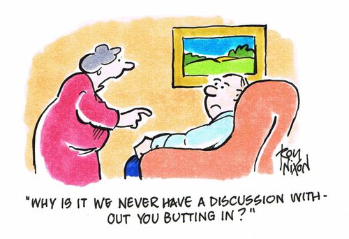 "Why is it we never have a discussion without you butting in?"