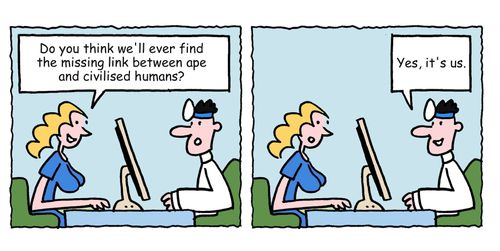 "Do you think we'll ever find the missing link between ape and civilised human?" 