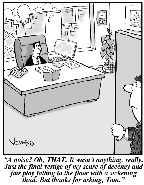 "A noise? Oh, THAT. It wasn't anything, really. Just the final vestige of my sense of decency and fair play falling to the floor with a sickening thud. But thanks for asking, Tom."