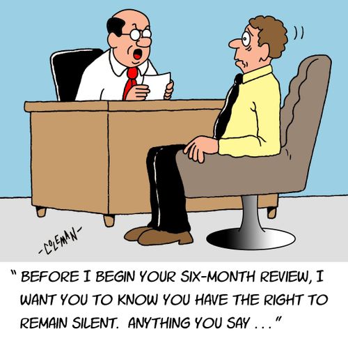 "Before I begin your six-month review, I want you to know you have the right to remain silent. Anything you say. . ."