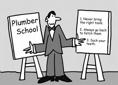 Plumber School. 1. Never bring the right tools. 2. Always go back to fetch them. 3. Suck your teeth.