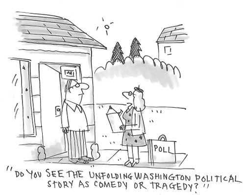 "DO you see the unfolding Washington political story as comedy or tragedy?"